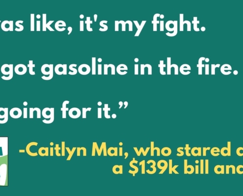 Text on green background: "I was like, it's my fight. I've got gasoline in the fire. I'm going for it." - Caitlyn Mai, who stared down a $139K bill, and won.