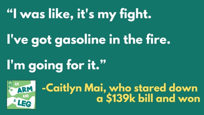 Text on green background: "I was like, it's my fight. I've got gasoline in the fire. I'm going for it." - Caitlyn Mai, who stared down a $139K bill, and won.