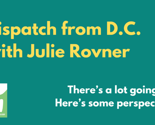 Yellow and white text on green background that reads: Dispatch from D.C. with Julie Rovner. There's a lot going on. Here's some perspective."