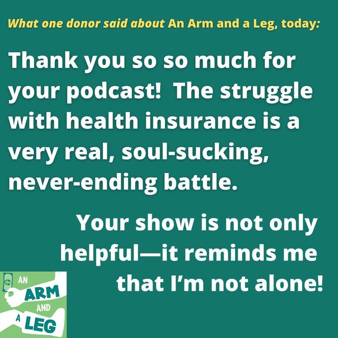 A photo of text. It reads "what one donor said about An Arm and a Leg, today." Thank you so so much for your podcast! The struggle with health insurance is a very real, soul-soucking, neer-ending battle. Your show is not only helpful — it reminds me that I'm not alone!"