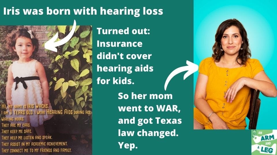 A three column photo. One to the left includes a photo of a small child with a dress on. The text on the photo reads: "Hi, my name is Iris Wachs. I am 3 years old. I wear hearing aids during all waking hours. They are my ears. They keep me safe. They help me listen and speak. They assist in my academic achievement. They connect me to my friends and family." The middle column reads: "Iris was born with hearing loss. Turns out: insurance didn't cover hearing aids. For KIDS. So her mom went to WAR and got Texas law changed. Yep. On the right is a picture of her mom, Stephanie, sitting in a chair with an orange dress on."